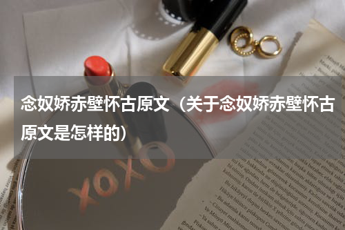 念奴娇赤壁怀古原文（关于念奴娇赤壁怀古原文是怎样的）