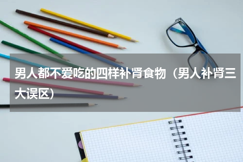 男人都不爱吃的四样补肾食物（男人补肾三大误区）