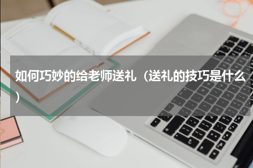 如何巧妙的给老师送礼（送礼的技巧是什么）