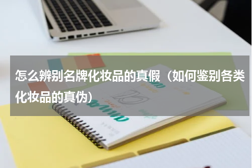 怎么辨别名牌化妆品的真假（如何鉴别各类化妆品的真伪）