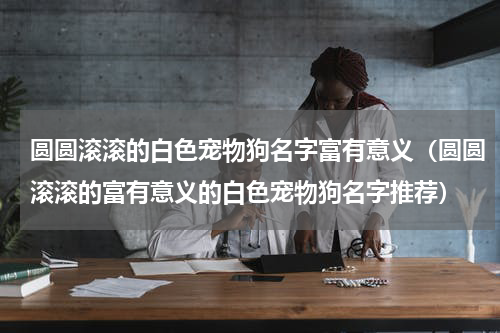 圆圆滚滚的白色宠物狗名字富有意义（圆圆滚滚的富有意义的白色宠物狗名字推荐）