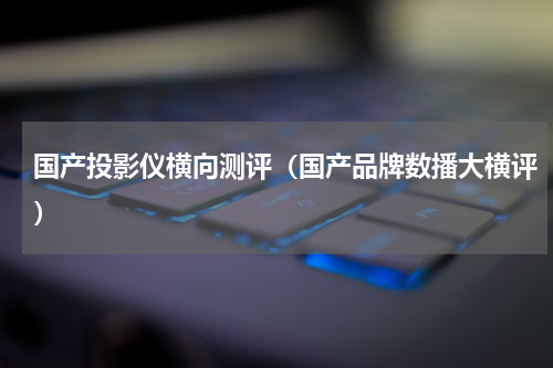 国产投影仪横向测评（国产品牌数播大横评）