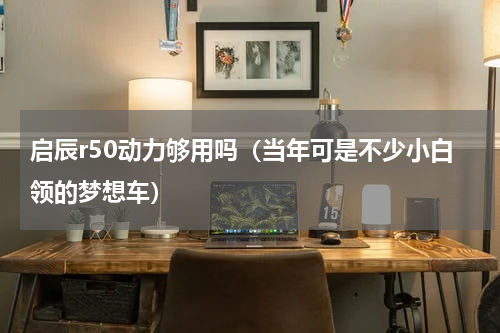 启辰r50动力够用吗（当年可是不少小白领的梦想车）