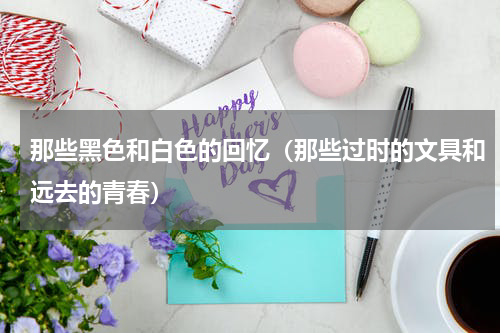 那些黑色和白色的回忆（那些过时的文具和远去的青春）