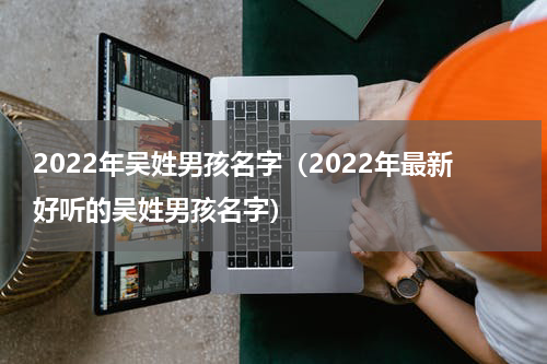 2022年吴姓男孩名字（2022年最新好听的吴姓男孩名字）