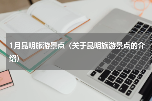 1月昆明旅游景点（关于昆明旅游景点的介绍）