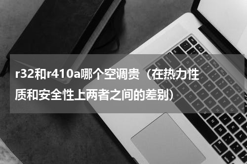 r32和r410a哪个空调贵（在热力性质和安全性上两者之间的差别）