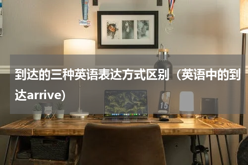 到达的三种英语表达方式区别（英语中的到达arrive）