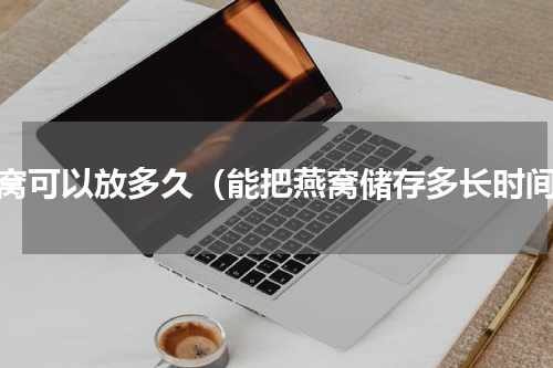 燕窝可以放多久（能把燕窝储存多长时间）
