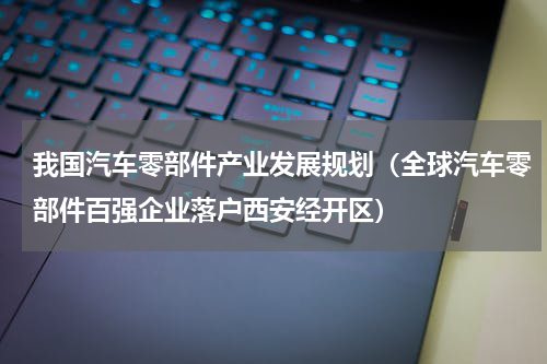 我国汽车零部件产业发展规划（全球汽车零部件百强企业落户西安经开区）