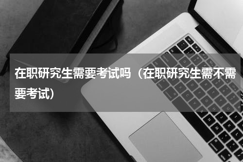 在职研究生需要考试吗（在职研究生需不需要考试）
