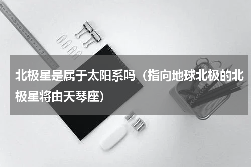 北极星是属于太阳系吗（指向地球北极的北极星将由天琴座）
