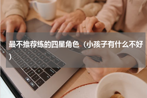 最不推荐练的四星角色（小孩子有什么不好）