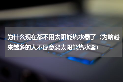 为什么现在都不用太阳能热水器了（为啥越来越多的人不愿意买太阳能热水器）