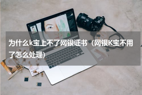 为什么k宝上不了网银证书（网银K宝不用了怎么处理）