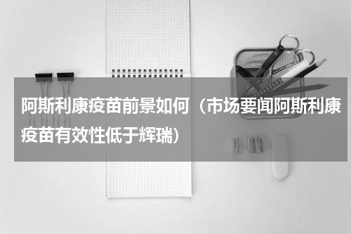 阿斯利康疫苗前景如何（市场要闻阿斯利康疫苗有效性低于辉瑞）