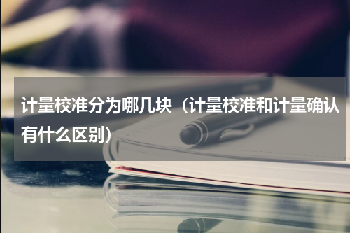 计量校准分为哪几块（计量校准和计量确认有什么区别）