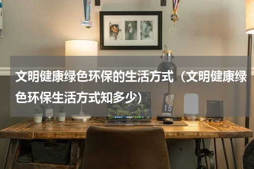 文明健康绿色环保的生活方式（文明健康绿色环保生活方式知多少）