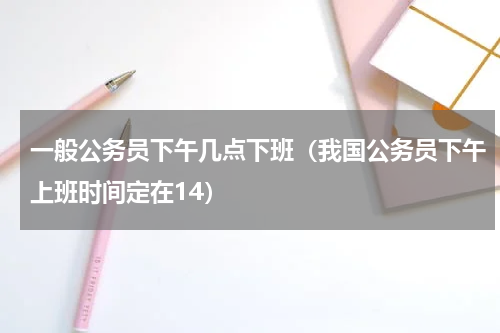 一般公务员下午几点下班（我国公务员下午上班时间定在14）