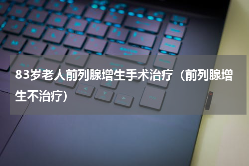 83岁老人前列腺增生手术治疗（前列腺增生不治疗）