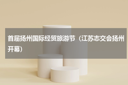 首届扬州国际经贸旅游节（江苏志交会扬州开幕）