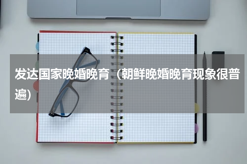 发达国家晚婚晚育（朝鲜晚婚晚育现象很普遍）