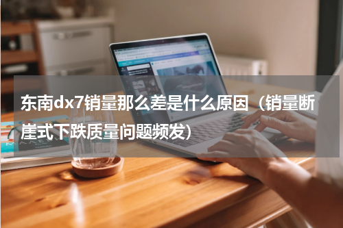 东南dx7销量那么差是什么原因（销量断崖式下跌质量问题频发）