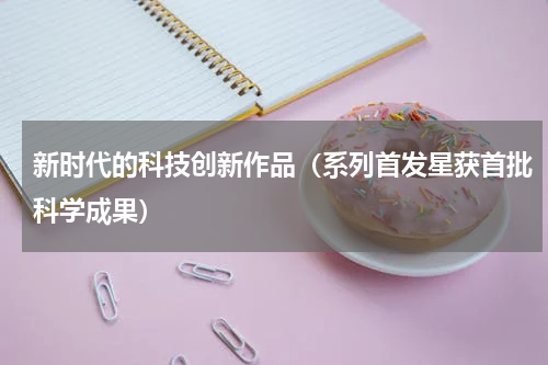 新时代的科技创新作品（系列首发星获首批科学成果）