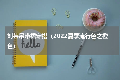 刘芸吊带裙穿搭（2022夏季流行色之橙色）