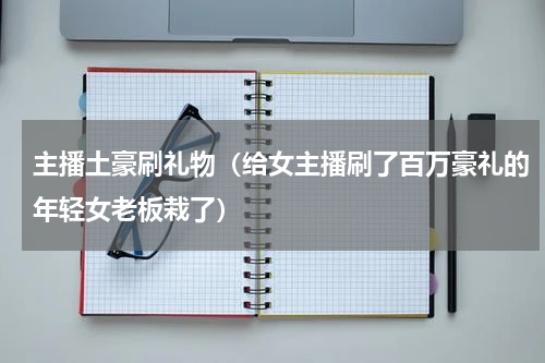 主播土豪刷礼物（给女主播刷了百万豪礼的年轻女老板栽了）