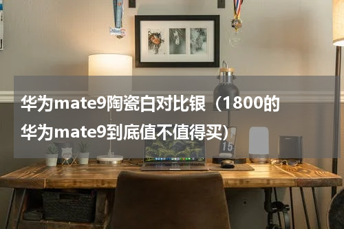 华为mate9陶瓷白对比银（1800的华为mate9到底值不值得买）