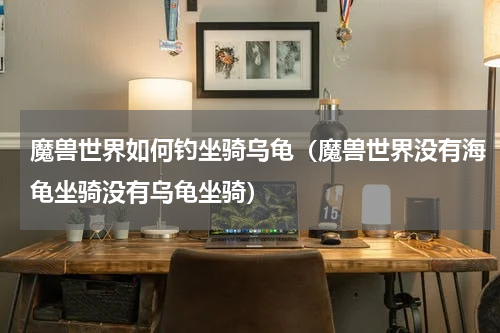 魔兽世界如何钓坐骑乌龟（魔兽世界没有海龟坐骑没有乌龟坐骑）
