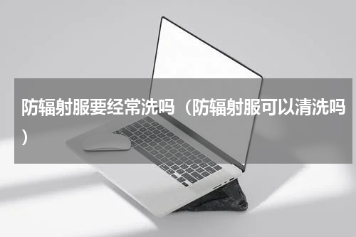 防辐射服要经常洗吗（防辐射服可以清洗吗）