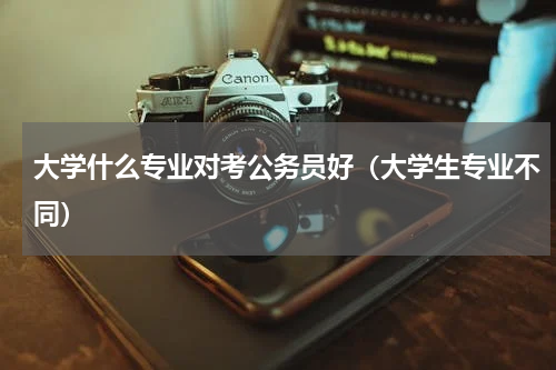 大学什么专业对考公务员好（大学生专业不同）