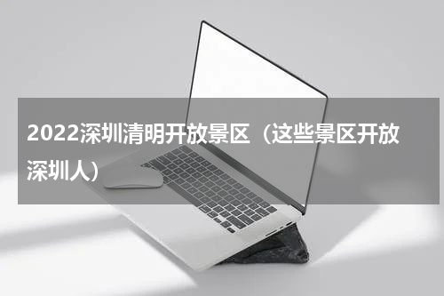 2022深圳清明开放景区（这些景区开放深圳人）