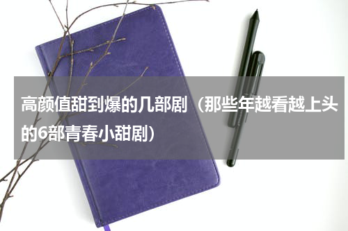 高颜值甜到爆的几部剧（那些年越看越上头的6部青春小甜剧）