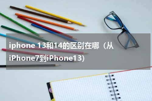 iphone 13和14的区别在哪（从iPhone7到iPhone13）