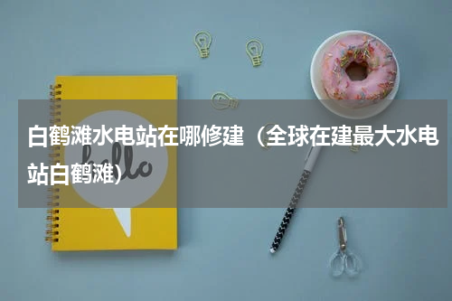 白鹤滩水电站在哪修建（全球在建最大水电站白鹤滩）