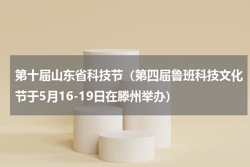 第十届山东省科技节（第四届鲁班科技文化节于5月16-19日在滕州举办）