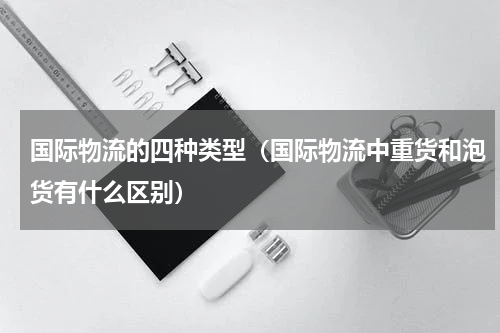国际物流的四种类型（国际物流中重货和泡货有什么区别）