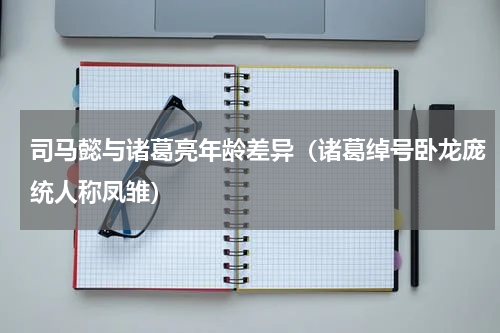 司马懿与诸葛亮年龄差异（诸葛绰号卧龙庞统人称凤雏）