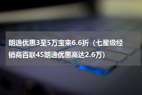 朗逸优惠3至5万宝来6.6折（七星级经销商百联4S朗逸优惠高达2.6万）