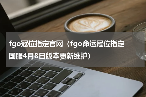 fgo冠位指定官网（fgo命运冠位指定国服4月8日版本更新维护）