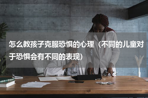 怎么教孩子克服恐惧的心理（不同的儿童对于恐惧会有不同的表现）