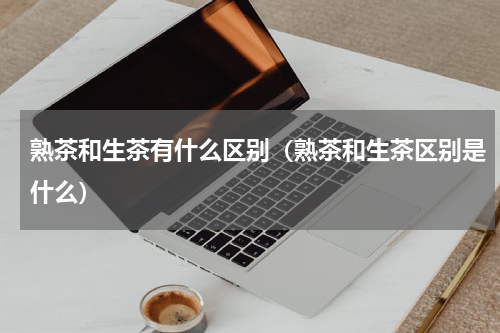 熟茶和生茶有什么区别（熟茶和生茶区别是什么）