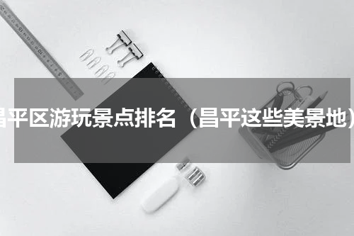 昌平区游玩景点排名（昌平这些美景地）
