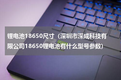 锂电池18650尺寸（深圳市深成科技有限公司18650锂电池有什么型号参数）