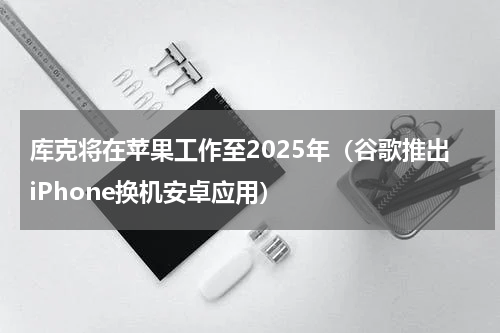 库克将在苹果工作至2025年（谷歌推出iPhone换机安卓应用）