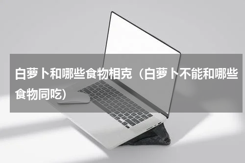白萝卜和哪些食物相克（白萝卜不能和哪些食物同吃）