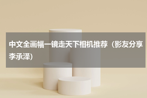 中文全画幅一镜走天下相机推荐（影友分享李承泽）